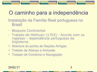 29/03/17 5
O caminho para a independência
Instalação da Família Real portuguesa no
Brasil
- Bloqueio Continental
- Tratado de Methuen (1703) - Acordo com os
ingleses – dependência portuguesa da
Inglaterra.
 Abertura do portos às Nações Amigas
 Tratado de Aliança e Amizade
 Tratado de Comércio e Navegação
 