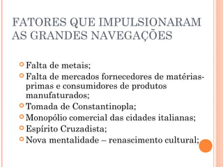 FATORES QUE IMPULSIONARAM
AS GRANDES NAVEGAÇÕES
 Falta de metais;
 Falta de mercados fornecedores de matérias-
primas e consumidores de produtos
manufaturados;
 Tomada de Constantinopla;
 Monopólio comercial das cidades italianas;
 Espírito Cruzadista;
 Nova mentalidade – renascimento cultural;
 