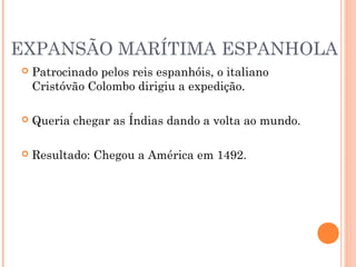 EXPANSÃO MARÍTIMA ESPANHOLA
 Patrocinado pelos reis espanhóis, o italiano
Cristóvão Colombo dirigiu a expedição.
 Queria chegar as Índias dando a volta ao mundo.
 Resultado: Chegou a América em 1492.
 