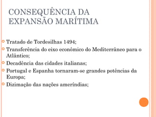 CONSEQUÊNCIA DA
EXPANSÃO MARÍTIMA
 Tratado de Tordesilhas 1494;
 Transferência do eixo econômico do Mediterrâneo para o
Atlântico;
 Decadência das cidades italianas;
 Portugal e Espanha tornaram-se grandes potências da
Europa;
 Dizimação das nações ameríndias;
 
