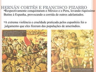 HERNÁN CORTÉS E FRANCISCO PIZARRO
•Respectivamente conquistaram o México e o Peru, levando riquíssimo
Butins à Espanha, provocando a corrida de outros adelantados.
•A extrema violência e crueldade praticada pelos espanhóis foi o
julgamento que eles fizeram das populações de ameríndios.
 