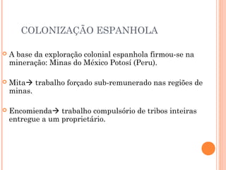 COLONIZAÇÃO ESPANHOLA
 A base da exploração colonial espanhola firmou-se na
mineração: Minas do México Potosí (Peru).
 Mita trabalho forçado sub-remunerado nas regiões de
minas.
 Encomienda trabalho compulsório de tribos inteiras
entregue a um proprietário.
 