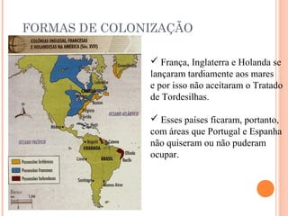 FORMAS DE COLONIZAÇÃO
 França, Inglaterra e Holanda se
lançaram tardiamente aos mares
e por isso não aceitaram o Tratado
de Tordesilhas.
 Esses países ficaram, portanto,
com áreas que Portugal e Espanha
não quiseram ou não puderam
ocupar.
 