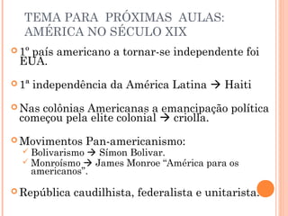 TEMA PARA PRÓXIMAS AULAS:
AMÉRICA NO SÉCULO XIX
 1º país americano a tornar-se independente foi
EUA.
 1ª independência da América Latina  Haiti
 Nas colônias Americanas a emancipação política
começou pela elite colonial  criolla.
 Movimentos Pan-americanismo:
 Bolivarismo  Símon Bolivar.
 Monroísmo  James Monroe “América para os
americanos”.
 República caudilhista, federalista e unitarista.
 