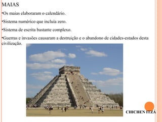 CHICHEN ITZÁ
MAIAS
•Os maias elaboraram o calendário.
•Sistema numérico que incluía zero.
•Sistema de escrita bastante complexo.
•Guerras e invasões causaram a destruição e o abandono de cidades-estados desta
civilização.
 