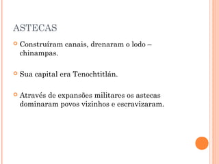 ASTECAS
 Construíram canais, drenaram o lodo –
chinampas.
 Sua capital era Tenochtitlán.
 Através de expansões militares os astecas
dominaram povos vizinhos e escravizaram.
 