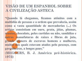 VISÃO DE UM ESPANHOL SOBRE
A CIVILIZAÇÃO ASTECA
“Quando lá chegamos, ficamos atônitos com a
multidão de pessoas e a ordem que prevalecia, assim
como a vasta quantidade de mercadorias (...) Os
artigos consistiam em ouro, prata, jóias, plumas,
mantas, chocolate, peles curtidas ou não, sandálias e
outras manufaturas de raízes e fibras de juta,
grande número de escravos homens e mulheres,
muitos dos quais estavam atados pelo pescoço, com
gargalheiras, a longos paus.”
(MEGGERS, B. J. América pré-histórica.
1972)
 