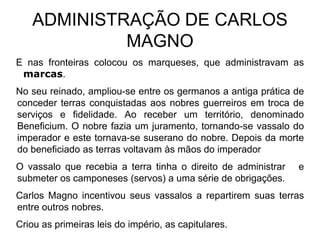 ADMINISTRAÇÃO DE CARLOS
            MAGNO
E nas fronteiras colocou os marqueses, que administravam as
 marcas.
No seu reinado, ampliou-se entre os germanos a antiga prática de
conceder terras conquistadas aos nobres guerreiros em troca de
serviços e fidelidade. Ao receber um território, denominado
Beneficium. O nobre fazia um juramento, tornando-se vassalo do
imperador e este tornava-se suserano do nobre. Depois da morte
do beneficiado as terras voltavam às mãos do imperador
O vassalo que recebia a terra tinha o direito de administrar   e
submeter os camponeses (servos) a uma série de obrigações.
Carlos Magno incentivou seus vassalos a repartirem suas terras
entre outros nobres.
Criou as primeiras leis do império, as capitulares.
 