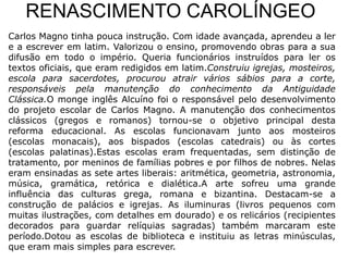 RENASCIMENTO CAROLÍNGEO
Carlos Magno tinha pouca instrução. Com idade avançada, aprendeu a ler
e a escrever em latim. Valorizou o ensino, promovendo obras para a sua
difusão em todo o império. Queria funcionários instruídos para ler os
textos oficiais, que eram redigidos em latim.Construiu igrejas, mosteiros,
escola para sacerdotes, procurou atrair vários sábios para a corte,
responsáveis pela manutenção do conhecimento da Antiguidade
Clássica.O monge inglês Alcuíno foi o responsável pelo desenvolvimento
do projeto escolar de Carlos Magno. A manutenção dos conhecimentos
clássicos (gregos e romanos) tornou-se o objetivo principal desta
reforma educacional. As escolas funcionavam junto aos mosteiros
(escolas monacais), aos bispados (escolas catedrais) ou às cortes
(escolas palatinas).Estas escolas eram frequentadas, sem distinção de
tratamento, por meninos de famílias pobres e por filhos de nobres. Nelas
eram ensinadas as sete artes liberais: aritmética, geometria, astronomia,
música, gramática, retórica e dialética.A arte sofreu uma grande
influência das culturas grega, romana e bizantina. Destacam-se a
construção de palácios e igrejas. As iluminuras (livros pequenos com
muitas ilustrações, com detalhes em dourado) e os relicários (recipientes
decorados para guardar relíquias sagradas) também marcaram este
período.Dotou as escolas de biblioteca e instituiu as letras minúsculas,
que eram mais simples para escrever.
 
