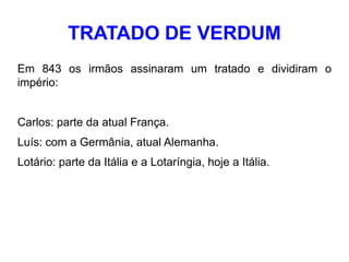 TRATADO DE VERDUM
Em 843 os irmãos assinaram um tratado e dividiram o
império:


Carlos: parte da atual França.
Luís: com a Germânia, atual Alemanha.
Lotário: parte da Itália e a Lotaríngia, hoje a Itália.
 