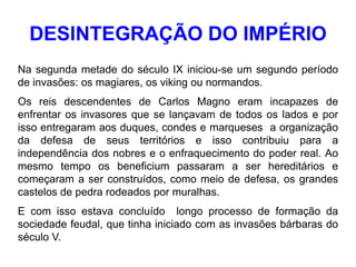 DESINTEGRAÇÃO DO IMPÉRIO
Na segunda metade do século IX iniciou-se um segundo período
de invasões: os magiares, os viking ou normandos.
Os reis descendentes de Carlos Magno eram incapazes de
enfrentar os invasores que se lançavam de todos os lados e por
isso entregaram aos duques, condes e marqueses a organização
da defesa de seus territórios e isso contribuiu para a
independência dos nobres e o enfraquecimento do poder real. Ao
mesmo tempo os beneficium passaram a ser hereditários e
começaram a ser construídos, como meio de defesa, os grandes
castelos de pedra rodeados por muralhas.
E com isso estava concluído longo processo de formação da
sociedade feudal, que tinha iniciado com as invasões bárbaras do
século V.
 