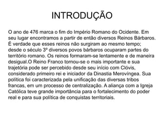 INTRODUÇÃO
O ano de 476 marca o fim do Império Romano do Ocidente. Em
seu lugar encontramos a partir de então diversos Reinos Bárbaros.
É verdade que esses reinos não surgiram ao mesmo tempo;
desde o século 3º diversos povos bárbaros ocuparam partes do
território romano. Os reinos formaram-se lentamente e de maneira
desigual.O Reino Franco tornou-se o mais importante e sua
trajetória pode ser percebido desde seu início com Clóvis,
considerado primeiro rei e iniciador da Dinastia Merovíngea. Sua
política foi caracterizada pela unificação das diversas tribos
francas, em um processo de centralização. A aliança com a Igreja
Católica teve grande importância para o fortalecimento do poder
real e para sua política de conquistas territoriais.
 