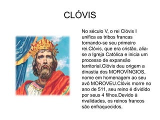 CLÓVIS
   No século V, o rei Clóvis I
   unifica as tribos francas
   tornando-se seu primeiro
   rei.Clóvis, que era cristão, alia-
   se a Igreja Católica e inicia um
   processo de expansão
   territorial.Clóvis deu origem a
   dinastia dos MOROVÍNGIOS,
   nome em homenagem ao seu
   avô MOROVEU.Clóvis morre no
   ano de 511, seu reino é dividido
   por seus 4 filhos.Devido à
   rivalidades, os reinos francos
   são enfraquecidos.
 