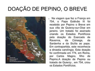 DOAÇÃO DE PEPINO, O BREVE
            ●     Na viagem que fez a França em
                754, o Papa Estêvão III foi
                recebido por Pepino o Breve em
                sua villa de Quierzy-sur-Oise em
                janeiro. Um tratado foi assinado
                criando os Estados Pontifícios
                pela doação do Exarcado de
                Ravenna,     da     Córsega,    da
                Sardenha e da Sicília ao papa.
                Em contrapartida, este reconhecia
                a dinastia carolíngia. Esta doação
                foi confirmada em 774, em Roma,
                por Carlos Magno, filho de
                Pepino.A doação de Pepino ou
                tratado de Quierzy , em 754, criou
                os Estados Pontifícios.
 