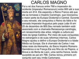 CARLOS MAGNO
Foi o rei dos francos entre 768 e imperador do
ocidente (Imperatur Romanorum) entre 800 até a sua
morte em 814. Ele expandiu o Reino Franco até que
ele se tornasse o Império Carolíngio, que incorporou
a maior parte da Europa Ocidental e Central. Durante
o seu reinado, ele conquistou o Reino da Itália e foi
coroado Imperator Augustus pelo papa Leão III em
25 de dezembro de 800.Seu reinado também está
associado com a chamada Renascença carolíngia,
um renascimento das artes, religião e cultura por
meio da Igreja Católica. Por meio de suas conquistas
no estrangeiro e de suas reformas internas, Carlos
Magno ajudou a definir a Europa Ocidental e a Idade
Média na Europa. Ele é chamado de Carlos I nas
listas reais da Alemanha, do Sacro Império Romano
Germânico e na França.Ele era filho do rei Pepino, o
Breve e de Berta de Laon, uma rainha franca, tendo
sucedido ao pai em 768. Carlos reinou primeiro em
conjunto com seu irmão Carlomano.
 