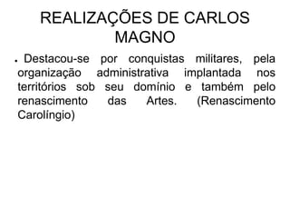 REALIZAÇÕES DE CARLOS
            MAGNO
●Destacou-se por conquistas militares, pela
organização administrativa implantada nos
territórios sob seu domínio e também pelo
renascimento    das   Artes.  (Renascimento
Carolíngio)
 