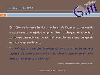 História do 8ºA Em 1694, os ingleses fundaram o  Banco de Inglaterra , que emitia o papel-moeda e ajudou a generalizar o cheque. A tudo isto juntou-se uma nobreza de mentalidade aberta e uma burguesia activa e empreendedora; “  a nobreza e a burguesia (ingleses) consagram todos os seus capitais disponíveis ao comércio do dinheiro que os atrai pelos seus lucros seguros e elevados” Francisco Guichardin- História de Itália ES/3 D. EGAS MONIZ - RESENDE 
