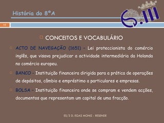 História do 8ºA CONCEITOS E VOCABULÁRIO ACTO DE NAVEGAÇÃO (1651) –  Lei proteccionista do comércio inglês, que visava prejudicar a actividade intermediária da Holanda no comércio europeu. BANCO -  Instituição financeira dirigida para a prática de operações de depósitos, câmbio e empréstimo a particulares e empresas. BOLSA   –  Instituição financeira onde se compram e vendem acções, documentos que representam um capital de uma fracção. ES/3 D. EGAS MONIZ - RESENDE 