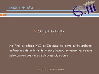 História do 8ºA O Império Inglês No final do século XVI, os Ingleses, tal como os Holandeses, defensores da política do  Mare Liberum , entraram na disputa pelo controlo dos mares e do comércio colonial. ES/3 D. EGAS MONIZ - RESENDE 