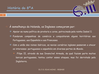 História do 8ºA À semelhança da Holanda, os Ingleses começaram por: Apoiar-se numa política de pirataria e corso, patrocinada pela rainha Isabel I; Fundaram companhias de comércio e conquistaram alguns territórios aos Portugueses, aos Espanhóis e aos Franceses.  Com a união dos reinos ibéricos, os navios corsários ingleses passaram a atacar os interesses  portugueses e espanhóis em diversas partes do Mundo. Filipe II, através da sua Invencível Armada, da qual faziam parte muitos barcos portugueses, tentou conter esses ataques, mas foi derrotado pela Inglaterra. ES/3 D. EGAS MONIZ - RESENDE 