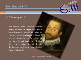 História do 8ºA Sabias que…? Sir Francis Drake, corsário tornado herói nacional de Inglaterra, foi o mais famoso e temido de todos os piratas, e circum-navegou o Globo e saqueou fortunas aos Espanhóis no seu navio de 100 toneladas, o Golden Hind. A rainha Isabel I de Inglaterra nobilitou-o concedendo-lhe o título de Sir. ES/3 D. EGAS MONIZ - RESENDE 