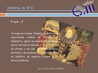 História do 8ºA E que…? Ao longo do reinado, Isabel I, uma das mais importantes rainhas da História de Inglaterra, apoiou as expedições corsárias sobre territórios ibéricos e teve o mérito de afirmar o seu país como uma potência marítima e de promover o desenvolvimento da indústria, do comércio externo e da banca britânicos. ES/3 D. EGAS MONIZ - RESENDE 