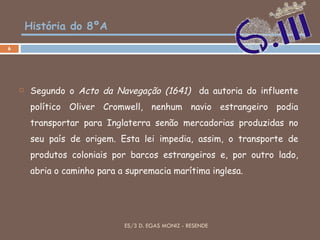 História do 8ºA Segundo o  Acto da Navegação (1641)  da autoria do influente político Oliver Cromwell, nenhum navio estrangeiro podia transportar para Inglaterra senão mercadorias produzidas no seu país de origem. Esta lei impedia, assim, o transporte de produtos coloniais por barcos estrangeiros e, por outro lado, abria o caminho para a supremacia marítima inglesa. ES/3 D. EGAS MONIZ - RESENDE 