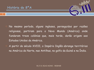 História do 8ºA No mesmo período, alguns ingleses, perseguidos por razões religiosas, partiram para o Novo Mundo (América) onde fundaram treze colónias que, mais tarde, darão origem aos Estados Unidos da América.  A partir do século XVIII, o Império Inglês abrange territórios na América do Norte, nas Antilhas, no golfo da Guiné e na Índia. ES/3 D. EGAS MONIZ - RESENDE 