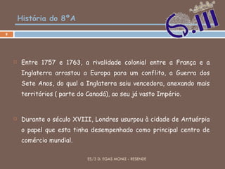 História do 8ºA Entre 1757 e 1763, a rivalidade colonial entre a França e a Inglaterra arrastou a Europa para um conflito, a Guerra dos Sete Anos, do qual a Inglaterra saiu vencedora, anexando mais territórios ( parte do Canadá), ao seu já vasto Império. Durante o século XVIII, Londres usurpou à cidade de Antuérpia o papel que esta tinha desempenhado como principal centro de comércio mundial. ES/3 D. EGAS MONIZ - RESENDE 