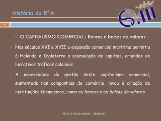 História do 8ºA O CAPITALISMO COMERCIAL : Bancos e bolsas de valores Nos séculos XVI e XVII a expansão comercial marítima permitiu à Holanda e Inglaterra a acumulação de capitais, oriundos do lucrativos tráficos coloniais. A necessidade de gestão deste capitalismo comercial, sustentado nas companhias de comércio, levou à criação de instituições financeiras, como os  bancos  e as  bolsas de valores . ES/3 D. EGAS MONIZ - RESENDE 