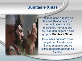 Sunitas e Xiitas
30 anos após a morte de
Maomé (Muhammad), a
comunidade islâmica
mergulhou numa guerra
civil que deu origem a dois
grupos: Sunitas e Xiitas.
Os sunitas baseiam a sua
religião no Alcorão e na
Suna, enquanto que os
xiitas acreditam apenas no
Alcorão.
 