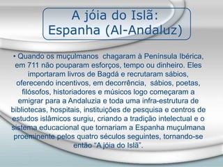 A jóia do Islã:
Espanha (Al-Andaluz)
• Quando os muçulmanos chagaram à Península Ibérica,
em 711 não pouparam esforços, tempo ou dinheiro. Eles
importaram livros de Bagdá e recrutaram sábios,
oferecendo incentivos, em decorrência, sábios, poetas,
filósofos, historiadores e músicos logo começaram a
emigrar para a Andaluzia e toda uma infra-estrutura de
bibliotecas, hospitais, instituições de pesquisa e centros de
estudos islâmicos surgiu, criando a tradição intelectual e o
sistema educacional que tornariam a Espanha muçulmana
proeminente pelos quatro séculos seguintes, tornando-se
então “A jóia do Islã”.
 