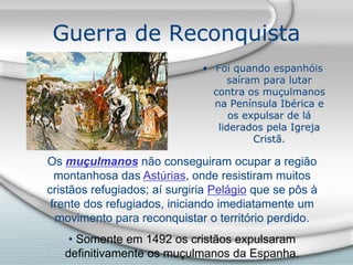 Guerra de Reconquista
• Foi quando espanhóis
saíram para lutar
contra os muçulmanos
na Península Ibérica e
os expulsar de lá
liderados pela Igreja
Cristã.
Os muçulmanos não conseguiram ocupar a região
montanhosa das Astúrias, onde resistiram muitos
cristãos refugiados; aí surgiria Pelágio que se pôs à
frente dos refugiados, iniciando imediatamente um
movimento para reconquistar o território perdido.
• Somente em 1492 os cristãos expulsaram
definitivamente os muçulmanos da Espanha.
 