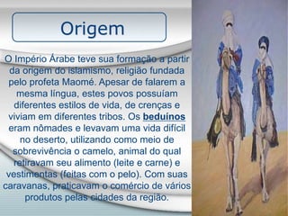 Origem
O Império Árabe teve sua formação a partir
da origem do islamismo, religião fundada
pelo profeta Maomé. Apesar de falarem a
mesma língua, estes povos possuíam
diferentes estilos de vida, de crenças e
viviam em diferentes tribos. Os beduínos
eram nômades e levavam uma vida difícil
no deserto, utilizando como meio de
sobrevivência o camelo, animal do qual
retiravam seu alimento (leite e carne) e
vestimentas (feitas com o pelo). Com suas
caravanas, praticavam o comércio de vários
produtos pelas cidades da região.
 