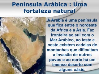 Península Arábica : Uma
fortaleza natural
A Arábia é uma península
que fica entre o nordeste
da África e a Ásia. Faz
fronteira ao sul com o
Mar Arábico, ao leste e
oeste existem cadeias de
montanhas que dificultam
a invasão de outros
povos e ao norte há um
imenso deserto com
alguns oásis.
 