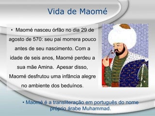Vida de Maomé
• Maomé nasceu órfão no dia 29 de
agosto de 570: seu pai morrera pouco
antes de seu nascimento. Com a
idade de seis anos, Maomé perdeu a
sua mãe Amina. Apesar disso,
Maomé desfrutou uma infância alegre
no ambiente dos beduínos.
• Maomé é a transliteração em português do nome
próprio árabe Muhammad.
 