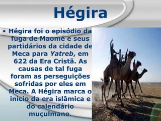 Hégira
• Hégira foi o episódio da
fuga de Maomé e seus
partidários da cidade de
Meca para Yatreb, em
622 da Era Cristã. As
causas de tal fuga
foram as perseguições
sofridas por eles em
Meca. A Hégira marca o
início da era islâmica e
do calendário
muçulmano.
 