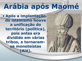 Arábia após Maomé
• Após a implantação
do islamismo houve
a unificação do
território (política),
pois antes era
dividido em várias
tribos, e tornaram-
se monoteístas
(Alá).
 