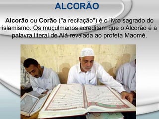 Alcorão ou Corão ("a recitação") é o livro sagrado do
islamismo. Os muçulmanos acreditam que o Alcorão é a
palavra literal de Alá revelada ao profeta Maomé.
ALCORÃO
 