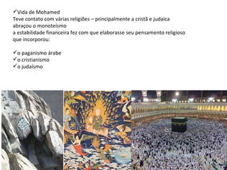 Vida de Mohamed Teve contato com várias religiões – principalmente a cristã e judaica abraçou o monoteísmo a estabilidade financeira fez com que elaborasse seu pensamento religioso que incorporou:   o paganismo árabe o cristianismo  o judaísmo 