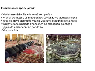 Fundamentos (princípios)  : declara-se fiel a Alá e Maomé seu profeta orar cinco vezes , usando trechos do  corão  voltado para Meca todo fiel deve fazer uma vez na vida uma peregrinação a Meca Durante todo Ramada ( nono mês do calendário islâmico )  jejum do amanhecer ao por do sol dar esmolas 