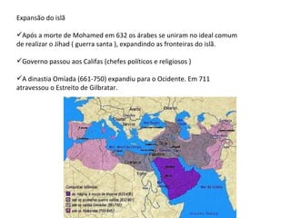 Expansão do islã Após a morte de Mohamed em 632 os árabes se uniram no ideal comum de realizar o Jihad ( guerra santa ), expandindo as fronteiras do islã. Governo passou aos Califas (chefes políticos e religiosos ) A dinastia Omíada (661-750) expandiu para o Ocidente. Em 711 atravessou o Estreito de Gilbratar. 