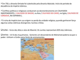 Em 750, a dinastia Omíada foi substituída pela dinastia Abássida. Início do período de decadência do Império Islâmico. Conflitos políticos e religiosos conduziram ao desmembramento em CALIFADOS INDEPENDENTES.  ( CALIFADO DE BAGDÁ , na Ásia /  CALIFADO DO CAIRO , no Egito;  CALIFADO DE CÓRDOVA , NA ESPANHA ). A ruína do Império tem sua origem na perda da unidade religiosa, quando ganharam força algumas seitas islâmicas divergentes: Sunitas e Xiitas. SUNA – livros dos ditos e atos de Maomé. Os sunitas representam 85% dos islâmicos. XIITAS – 15 % dos muçulmanos . Somente um descendente de Mohamed poderia ocupar o poder. Utilizam o Corão como fonte de ensinamentos.  