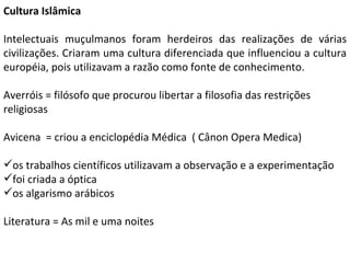 Cultura Islâmica Intelectuais muçulmanos foram herdeiros das realizações de várias civilizações. Criaram uma cultura diferenciada que influenciou a cultura européia, pois utilizavam a razão como fonte de conhecimento. Averróis = filósofo que procurou libertar a filosofia das restrições religiosas  Avicena  = criou a enciclopédia Médica  ( Cânon Opera Medica) os trabalhos científicos utilizavam a observação e a experimentação foi criada a óptica os algarismo arábicos Literatura = As mil e uma noites  