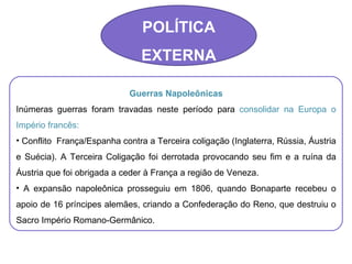 POLÍTICA EXTERNA Guerras Napoleônicas Inúmeras guerras foram travadas neste período para  consolidar na Europa o Império francês: Conflito  França/Espanha contra a Terceira coligação (Inglaterra, Rússia, Áustria e Suécia). A Terceira Coligação foi derrotada provocando seu fim e a ruína da Áustria que foi obrigada a ceder à França a região de Veneza. A expansão napoleônica prosseguiu em 1806, quando Bonaparte recebeu o apoio de 16 príncipes alemães, criando a Confederação do Reno, que destruiu o Sacro Império Romano-Germânico. 
