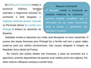 Bloqueio Continental O bloqueio  proibiu a introdução de produtos britânicos no continente . O governo imperial acreditava que a eliminação de seu maior concorrente daria à França o predomínio nos mercados europeus.  Se o  Bloqueio Continental  abalou a economia britânica, também submeteu a hegemonia francesa no continente a forte desgaste.  A Inglaterra tentando garantir mercado  na Península Ibérica  fez acordo com Portugal  e tentava se aproximar da Espanha. Napoleão invadiu-a colocando seu irmão José Bonaparte no trono espanhola. O avanço das tropas francesas para Portugal fez a família real com o apoio inglês, evadir-se para sua colônia sul-americana. Isso causou desgaste à imagem de Napoleão, fora e dentro da França. Na maioria dos países aliados aos franceses, a base da economia era a agricultura, portanto dependentes de exportar suas matéria prima aos ingleses. Por estes motivos o Bloqueio começou a perder força. 