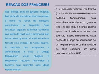 REAÇÃO DOS FRANCESES Nos últimos anos do governo imperial, boa parte da sociedade francesa passou a temer os rumos do excessivo autoritarismo de Napoleão. Suas iniciativas seguiam caminhos contrários aos ideais da revolução e mesmo da fase inicial do seu governo. O Império havia se tornado uma imitação do Antigo Regime. O estadista que reorganizou a administração e criou o Código Napoleônico viu-se obrigado a desperdiçar recursos financeiros e homens para sustentar suas ideias expansionistas. (...) Bonaparte praticou uma traição (...). Se ele houvesse exercido seus poderes honestamente para estabelecer e fortalecer um governo livre em seu país, a França gozaria agora da liberdade e tendo seu exemplo atuado diretamente, cada nação da Europa se beneficiaria de um regime sobre o qual a vontade do povo exerceria um certo controle.  Austin – 1816. 