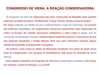 CONGRESSO DE VIENA, A REAÇÃO CONSERVADORA O  Congresso de Viena  foi organizado logo após a derrocada de Napoleão pelas grandes potências européias da época: Grã-Bretanha, França, Prússia, Rússia e Áustria-Hungria. Em Viena  redigiram um tratado de paz  e  redesenharam o mapa do Continente , em proveito das potências vencedoras. Os congressistas sentiam-se responsáveis pela implantação da ordem na Europa. Na verdade precisavam restabelecer a velha ordem e  apagar com as conquistas da Revolução Francesa . Embora alguns estadistas tivessem a consciência de que não poderiam reimplantar o Antigo Regime. Para isso seria necessário contornar alguns setores da sociedade, principalmente a burguesia. No entanto, a luta contra os efeitos da Revolução resultaram num pacto de ajuda mútua entre os congressistas, com exceção da Grã-Bretanha. Este grupo foi chamado de  Santa Aliança . Outro aspecto importante do Congresso de Viena foi a  restauração monárquica . Na França, por exemplo, a coroa foi entregue  a Luís XVIII. 