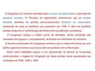 O Congresso de Viena foi orientado pelo  princípio da legitimidade  e pelo ideal de  equilíbrio europeu . O Princípio da legitimidade determinava que as  antigas dinastias  reinantes no período pré-revolucionário  deveriam se restauradas , recebendo de volta os territórios que possuíam em 1789. A ideia de equilíbrio europeu propunha a redistribuição territorial entre as potências vencedoras. O Congresso colocou a ordem acima da liberdade, dando prioridade aos interesses dos grupos e, principalmente, do Estado em detrimento ao indivíduo. O espírito conservador do Congresso contribuiu para o desenvolvimento de uma política agressiva contra o que havia sido conquistado com a Revolução. Assim como Napoleão passou a ser questionado ao ignorar as conquistas revolucionárias, o legado do Congresso de Viena também seria questionado nas revoluções de 1820, 1830 e 1848. 