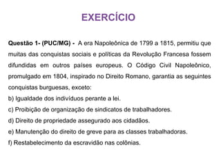 Questão 1- (PUC/MG) -  A era Napoleônica de 1799 a 1815, permitiu que muitas das conquistas sociais e políticas da Revolução Francesa fossem difundidas em outros países europeus. O Código Civil Napoleônico, promulgado em 1804, inspirado no Direito Romano, garantia as seguintes conquistas burguesas, exceto: Igualdade dos indivíduos perante a lei. Proibição de organização de sindicatos de trabalhadores. Direito de propriedade assegurado aos cidadãos. Manutenção do direito de greve para as classes trabalhadoras. Restabelecimento da escravidão nas colônias. EXERCÍCIO 